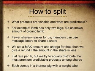 How to split
 What products are variable and what are predictable?
 For example: lamb has only two legs, but unknown
  amount of ground lamb
 Fewer shares= easier for us, members can use
  message board to share a share
 We set a MAX amount and charge for that, then we
  give a refund if the amount in the share is less
 Flat rate per lb, but we try to equally distribute the
  most premium predictable products among shares
 Each comes in a thermal pig with a weight label
 