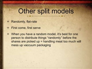 Other split models
 Randomly, flat-rate

 First come, first serve

 When you have a random model, it’s best for one
  person to distribute things “randomly” before the
  shares are picked up = handling meat too much will
  mess up vaccuum packaging
 