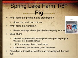 Spring Lake Farm                                 1/8th

             Pig
 What items are premium and predictable?
    Spare ribs, fresh ham butt, etc.
 What items are variable?
    Bacon, sausage, chops, just divide as equally as possible
 Basic share
    2 Premium predictable items (you can let people pre-pick
     these or just pick randomly)
    1/8th the sausage, bacon, and chops
    Distribute the one-off items (liver) randomly
 Picked up in individual labeled and pre-weighed thermal
  bag
 