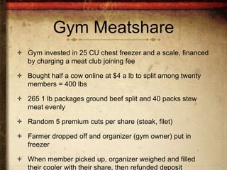 Gym Meatshare
 Gym invested in 25 CU chest freezer and a scale, financed
  by charging a meat club joining fee

 Bought half a cow online at $4 a lb to split among twenty
  members = 400 lbs

 265 1 lb packages ground beef split and 40 packs stew
  meat evenly

 Random 5 premium cuts per share (steak, filet)

 Farmer dropped off and organizer (gym owner) put in
  freezer

 When member picked up, organizer weighed and filled
  their cooler with their share, then refunded deposit
 