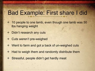 Bad Example: First share I did
 10 people to one lamb, even though one lamb was 50
  lbs hanging weight

 Didn’t research any cuts

 Cuts weren’t pre-weighed

 Went to farm and got a back of un-weighed cuts

 Had to weigh them and randomly distribute them

 Stressful, people didn’t get hardly meat
 