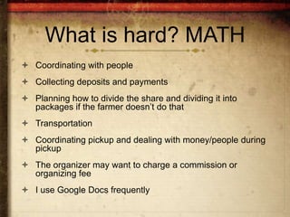 What is hard? MATH
 Coordinating with people
 Collecting deposits and payments
 Planning how to divide the share and dividing it into
  packages if the farmer doesn’t do that
 Transportation
 Coordinating pickup and dealing with money/people during
  pickup
 The organizer may want to charge a commission or
  organizing fee
 I use Google Docs frequently
 