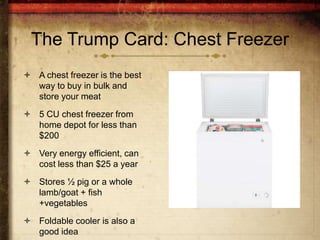 The Trump Card: Chest Freezer
 A chest freezer is the best
  way to buy in bulk and
  store your meat
 5 CU chest freezer from
  home depot for less than
  $200
 Very energy efficient, can
  cost less than $25 a year
 Stores ½ pig or a whole
  lamb/goat + fish
  +vegetables
 Foldable cooler is also a
  good idea
 