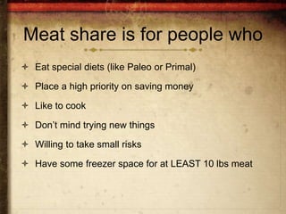 Meat share is for people who
 Eat special diets (like Paleo or Primal)

 Place a high priority on saving money

 Like to cook

 Don’t mind trying new things

 Willing to take small risks

 Have some freezer space for at LEAST 10 lbs meat
 