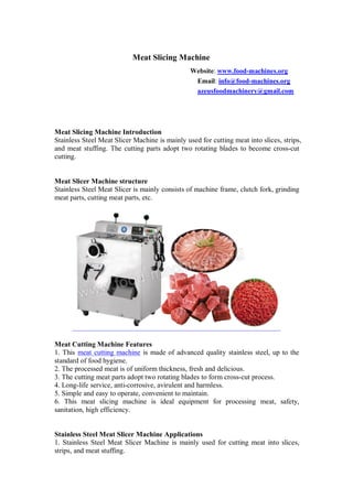 Meat Slicing Machine
Website: www.food-machines.org
Email: info@food-machines.org
azeusfoodmachinery@gmail.com
Meat Slicing Machine Introduction
Stainless Steel Meat Slicer Machine is mainly used for cutting meat into slices, strips,
and meat stuffing. The cutting parts adopt two rotating blades to become cross-cut
cutting.
Meat Slicer Machine structure
Stainless Steel Meat Slicer is mainly consists of machine frame, clutch fork, grinding
meat parts, cutting meat parts, etc.
Meat Cutting Machine Features
1. This meat cutting machine is made of advanced quality stainless steel, up to the
standard of food hygiene.
2. The processed meat is of uniform thickness, fresh and delicious.
3. The cutting meat parts adopt two rotating blades to form cross-cut process.
4. Long-life service, anti-corrosive, avirulent and harmless.
5. Simple and easy to operate, convenient to maintain.
6. This meat slicing machine is ideal equipment for processing meat, safety,
sanitation, high efficiency.
Stainless Steel Meat Slicer Machine Applications
1. Stainless Steel Meat Slicer Machine is mainly used for cutting meat into slices,
strips, and meat stuffing.
 