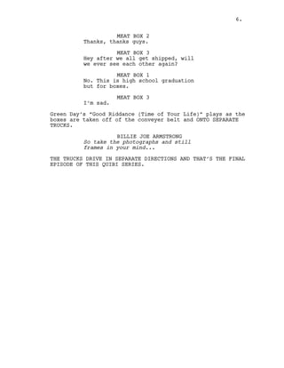 6.
MEAT BOX 2
Thanks, thanks guys.
MEAT BOX 3
Hey after we all get shipped, will
we ever see each other again?
MEAT BOX 1
No. This is high school graduation
but for boxes.
MEAT BOX 3
I’m sad.
Green Day’s “Good Riddance (Time of Your Life)” plays as the
boxes are taken off of the conveyer belt and ONTO SEPARATE
TRUCKS.
BILLIE JOE ARMSTRONG
So take the photographs and still
frames in your mind...
THE TRUCKS DRIVE IN SEPARATE DIRECTIONS AND THAT’S THE FINAL
EPISODE OF THIS QUIBI SERIES.
6.
 