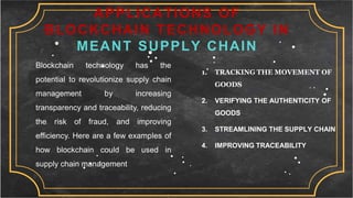 APPLICATIONS OF
BLOCKCHAIN TECHNOLOGY IN
MEANT SUPPLY CHAIN
Blockchain technology has the
potential to revolutionize supply chain
management by increasing
transparency and traceability, reducing
the risk of fraud, and improving
efficiency. Here are a few examples of
how blockchain could be used in
supply chain management
1. TRACKING THE MOVEMENT OF
GOODS
2. VERIFYING THE AUTHENTICITY OF
GOODS
3. STREAMLINING THE SUPPLY CHAIN
4. IMPROVING TRACEABILITY
 