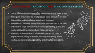 WHY CHOOSE TRACEFOOD FOR MEAT SUPPLY CHAIN?
• The purpose of choosing Tracefood for the meat supply chain is that
the experts ensure that the meat products being consumed are safe,
high-quality, and ethically and sustainably produced.
• In conclusion, the meat supply chain is an important part of the food
industry that plays a crucial role in ensuring the safety, quality, and
sustainability of the meat products that we consume.
• Choosing a responsible and sustainable meat supply chain is
important for a variety of reasons, including food safety, animal
welfare, environmental sustainability, and ethical considerations.
 