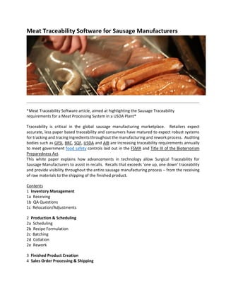 Meat Traceability Software for Sausage Manufacturers
*Meat Traceability Software article, aimed at highlighting the Sausage Traceability
requirements for a Meat Processing System in a USDA Plant*
Traceability is critical in the global sausage manufacturing marketplace. Retailers expect
accurate, less paper based traceability and consumers have matured to expect robust systems
for tracking and tracing ingredients throughout the manufacturing and rework process. Auditing
bodies such as GFSI, BRC, SQF, USDA and AIB are increasing traceability requirements annually
to meet government food safety controls laid out in the FSMA and Title III of the Bioterrorism
Preparedness Act.
This white paper explains how advancements in technology allow Surgical Traceability for
Sausage Manufacturers to assist in recalls. Recalls that exceeds ‘one up, one down’ traceability
and provide visibility throughout the entire sausage manufacturing process – from the receiving
of raw materials to the shipping of the finished product.
Contents
1 Inventory Management
1a Receiving
1b QA Questions
1c Relocation/Adjustments
2 Production & Scheduling
2a Scheduling
2b Recipe Formulation
2c Batching
2d Collation
2e Rework
3 Finished Product Creation
4 Sales Order Processing & Shipping
 