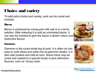 meatandeducation.
Choice and variety
To add extra choice and variety, pork can be cured and
smoked.
Bacon
Bacon is produce...