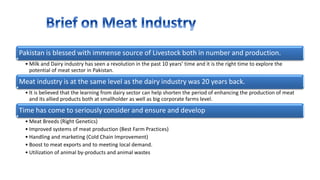 Pakistan is blessed with immense source of Livestock both in number and production.
• Milk and Dairy industry has seen a revolution in the past 10 years’ time and it is the right time to explore the
potential of meat sector in Pakistan.
Meat industry is at the same level as the dairy industry was 20 years back.
• It is believed that the learning from dairy sector can help shorten the period of enhancing the production of meat
and its allied products both at smallholder as well as big corporate farms level.
Time has come to seriously consider and ensure and develop
• Meat Breeds (Right Genetics)
• Improved systems of meat production (Best Farm Practices)
• Handling and marketing (Cold Chain Improvement)
• Boost to meat exports and to meeting local demand.
• Utilization of animal by-products and animal wastes
 