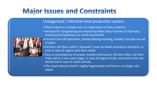 Unorganized / Informal meat production system
•Meat industry is simply seen as a byproduct of dairy industry
•Animals for slaughtering are reared by either Dairy Farmers Or Nomads,
transhumant/sedentary or small households
•Formal Cow-calf operation, stocker/Backgrounding, Feedlot concept not yet
in place
•Farmers sell their culled / diseased / near-to-death animals to butchers, or
only in case of urgent cash flow needs
•Due to nonexistence of proper market mechanism, farmers often cull their
male calf at a very early stage, In case of large animals, and same is for the
female kid in case of small animals.
•The meat industry itself is highly fragmented and there is no larger role
player
 