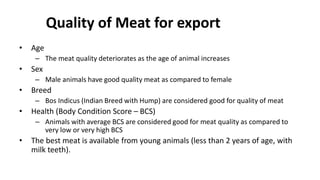 Quality of Meat for export
• Age
– The meat quality deteriorates as the age of animal increases
• Sex
– Male animals have good quality meat as compared to female
• Breed
– Bos Indicus (Indian Breed with Hump) are considered good for quality of meat
• Health (Body Condition Score – BCS)
– Animals with average BCS are considered good for meat quality as compared to
very low or very high BCS
• The best meat is available from young animals (less than 2 years of age, with
milk teeth).
 