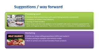 Processing Level
• Introduce fresh entrepreneurs with ease of doing business environment
• Installation of modern meat abattoirs,
• Training of meat handlers
• More small scale but neat abattoirs to be establish with some necessary equipment for
quick and hygiene operations. There must be at least 5-6 abattoirs in metropolitan cities.
Marketing
• Define our unique selling propositions (USPs) and market it
• Product pricing to compete international market
• Work on primal cuts and beef boneless frozen products
 