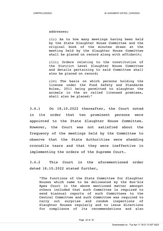 C/WPPIL/133/2021 IA JUDGMENT DATED: 11/04/2023
addresses;
(ii) As to how many meetings having been held
by the State Slaughter House Committee and the
original book of the minutes drawn at the
meeting held by the Slaughter House Committee
shall be placed on record along with affidavit;
(iii) Orders relating to the constitution of
the District Level Slaughter House Committee
and details pertaining to said Committee shall
also be placed on record;
(iv) The basis on which persons holding the
license under the Food Safety and Standards
Rules, 2011 being permitted to slaughter the
animals in the so called licensed premises,
shall also be placed;"
3.4.1 On 18.10.2022 thereafter, the Court noted
in its order that two prominent persons were
appointed to the State Slaughter House Committee.
However, the Court was not satisfied about the
frequency of the meetings held by the Committee to
observe that the State Authorities were shedding
crocodile tears and that they were ineffective in
implementing the orders of the Supreme Court.
3.4.2 This Court in the aforementioned order
dated 18.10.2022 stated further,
"The functions of the State Committee for Slaughter
Houses which came to be delineated by the Hon'ble
Apex Court in the above mentioned matter amongst
others included that such Committee is required to
send biannual reports of such Committees to the
Central Committee and such Committee was required to
carry out surprise and random inspections of
Slaughter Houses regularly and to issue directions
for compliance of its recommendations and also
Page 10 of 32
Downloaded on : Tue Apr 11 18:21:13 IST 2023
 
