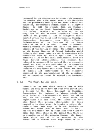 C/WPPIL/133/2021 IA JUDGMENT DATED: 11/04/2023
recommend to the appropriate Government the measures
for dealing with solid waste, water / air pollution
and for preventing cruelty to the animals meant for
slaughter, recommending modernization of Slaughter
Houses; to call for reports from the District
Magistrate or the Deputy Commissioner and District
Food Safety Inspector, as the case may be, on
compliance of the relevant applicable laws; to
identify and prepare a list of Slaughter Houses
located within the local self Government, Municipal
Corporation, Panchayats etc. This effective
implementation of the functions of the State
committee can only be done if there is constant
meeting wherein deliberations would take place on
account of the meeting of minds. The affidavit filed
by the Deputy Director of Animal Husbandry would
indicate that steps taken are not in consonance with
observation made by Hon'ble Apex Court. In the
affidavit filed by the Joint Commissioner, Food and
Drugs Control Administration, the deponent has
referred to Annexure-R3 to contend that an extensive
search and scrutiny was undertaken by the answering
respondent taking under its sweep most of the
licensed or registered meat shops across the State
of Gujarat and particularly of the Districts
specified in the representation of the petitioner
and an inspection report is annexed i.e. Annexure-
R3."
3.4.3 The Court further said,
"Perusal of the same would indicate that in many
places the meat shops have not been even issued with
a license by the local Panchayat or Municipal
Corporations. For instance in Palanpur circle the
shops indicated in Annexure-R3 at serial Nos.344 to
351, are not licensed or, in other words, no
registration has been done. The authorities have
also found that poultry slaughtering is being
carried on in these shops. By issuing a notice, they
claim to have taken steps. It is also pertinent to
notice that shops found at serial Nos. 367 to 371
are not registered. Yet no steps have been taken to
close down those shops on the ground that there is
no slaughtering of the animals. However, the larger
issue which required to be examined by the
authorities is whether such shops would be in a
Page 11 of 32
Downloaded on : Tue Apr 11 18:21:13 IST 2023
 