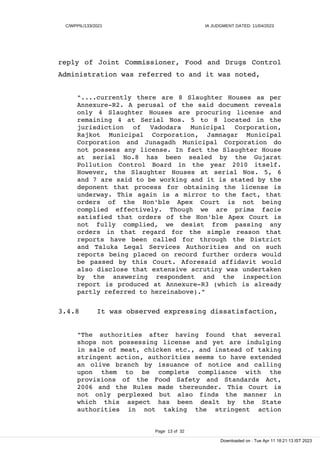 C/WPPIL/133/2021 IA JUDGMENT DATED: 11/04/2023
reply of Joint Commissioner, Food and Drugs Control
Administration was referred to and it was noted,
"....currently there are 8 Slaughter Houses as per
Annexure-R2. A perusal of the said document reveals
only 4 Slaughter Houses are procuring license and
remaining 4 at Serial Nos. 5 to 8 located in the
jurisdiction of Vadodara Municipal Corporation,
Rajkot Municipal Corporation, Jamnagar Municipal
Corporation and Junagadh Municipal Corporation do
not possess any license. In fact the Slaughter House
at serial No.8 has been sealed by the Gujarat
Pollution Control Board in the year 2010 itself.
However, the Slaughter Houses at serial Nos. 5, 6
and 7 are said to be working and it is stated by the
deponent that process for obtaining the license is
underway. This again is a mirror to the fact, that
orders of the Hon'ble Apex Court is not being
complied effectively. Though we are prima facie
satisfied that orders of the Hon'ble Apex Court is
not fully complied, we desist from passing any
orders in that regard for the simple reason that
reports have been called for through the District
and Taluka Legal Services Authorities and on such
reports being placed on record further orders would
be passed by this Court. Aforesaid affidavit would
also disclose that extensive scrutiny was undertaken
by the answering respondent and the inspection
report is produced at Annexure-R3 (which is already
partly referred to hereinabove)."
3.4.8 It was observed expressing dissatisfaction,
"The authorities after having found that several
shops not possessing license and yet are indulging
in sale of meat, chicken etc., and instead of taking
stringent action, authorities seems to have extended
an olive branch by issuance of notice and calling
upon them to be complete compliance with the
provisions of the Food Safety and Standards Act,
2006 and the Rules made thereunder. This Court is
not only perplexed but also finds the manner in
which this aspect has been dealt by the State
authorities in not taking the stringent action
Page 13 of 32
Downloaded on : Tue Apr 11 18:21:13 IST 2023
 