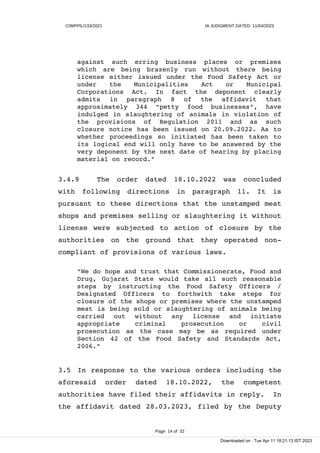 C/WPPIL/133/2021 IA JUDGMENT DATED: 11/04/2023
against such erring business places or premises
which are being brazenly run without there being
license either issued under the Food Safety Act or
under the Municipalities Act or Municipal
Corporations Act. In fact the deponent clearly
admits in paragraph 8 of the affidavit that
approximately 344 "petty food businesses", have
indulged in slaughtering of animals in violation of
the provisions of Regulation 2011 and as such
closure notice has been issued on 20.09.2022. As to
whether proceedings so initiated has been taken to
its logical end will only have to be answered by the
very deponent by the next date of hearing by placing
material on record."
3.4.9 The order dated 18.10.2022 was concluded
with following directions in paragraph 11. It is
pursuant to these directions that the unstamped meat
shops and premises selling or slaughtering it without
license were subjected to action of closure by the
authorities on the ground that they operated non-
compliant of provisions of various laws.
"We do hope and trust that Commissionerate, Food and
Drug, Gujarat State would take all such reasonable
steps by instructing the Food Safety Officers /
Designated Officers to forthwith take steps for
closure of the shops or premises where the unstamped
meat is being sold or slaughtering of animals being
carried out without any license and initiate
appropriate criminal prosecution or civil
prosecution as the case may be as required under
Section 42 of the Food Safety and Standards Act,
2006."
3.5 In response to the various orders including the
aforesaid order dated 18.10.2022, the competent
authorities have filed their affidavits in reply. In
the affidavit dated 28.03.2023, filed by the Deputy
Page 14 of 32
Downloaded on : Tue Apr 11 18:21:13 IST 2023
 