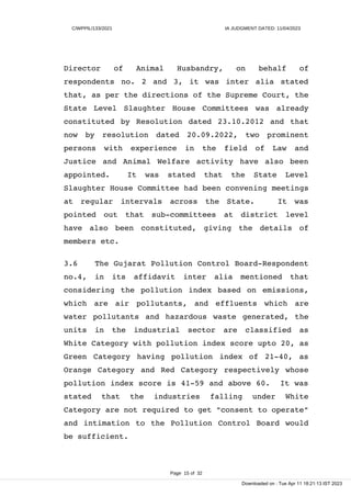 C/WPPIL/133/2021 IA JUDGMENT DATED: 11/04/2023
Director of Animal Husbandry, on behalf of
respondents no. 2 and 3, it was inter alia stated
that, as per the directions of the Supreme Court, the
State Level Slaughter House Committees was already
constituted by Resolution dated 23.10.2012 and that
now by resolution dated 20.09.2022, two prominent
persons with experience in the field of Law and
Justice and Animal Welfare activity have also been
appointed. It was stated that the State Level
Slaughter House Committee had been convening meetings
at regular intervals across the State. It was
pointed out that sub-committees at district level
have also been constituted, giving the details of
members etc.
3.6 The Gujarat Pollution Control Board-Respondent
no.4, in its affidavit inter alia mentioned that
considering the pollution index based on emissions,
which are air pollutants, and effluents which are
water pollutants and hazardous waste generated, the
units in the industrial sector are classified as
White Category with pollution index score upto 20, as
Green Category having pollution index of 21-40, as
Orange Category and Red Category respectively whose
pollution index score is 41-59 and above 60. It was
stated that the industries falling under White
Category are not required to get "consent to operate"
and intimation to the Pollution Control Board would
be sufficient.
Page 15 of 32
Downloaded on : Tue Apr 11 18:21:13 IST 2023
 