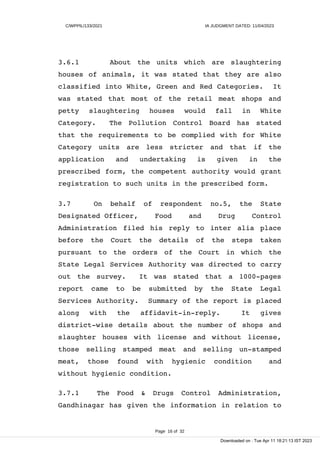 C/WPPIL/133/2021 IA JUDGMENT DATED: 11/04/2023
3.6.1 About the units which are slaughtering
houses of animals, it was stated that they are also
classified into White, Green and Red Categories. It
was stated that most of the retail meat shops and
petty slaughtering houses would fall in White
Category. The Pollution Control Board has stated
that the requirements to be complied with for White
Category units are less stricter and that if the
application and undertaking is given in the
prescribed form, the competent authority would grant
registration to such units in the prescribed form.
3.7 On behalf of respondent no.5, the State
Designated Officer, Food and Drug Control
Administration filed his reply to inter alia place
before the Court the details of the steps taken
pursuant to the orders of the Court in which the
State Legal Services Authority was directed to carry
out the survey. It was stated that a 1000-pages
report came to be submitted by the State Legal
Services Authority. Summary of the report is placed
along with the affidavit-in-reply. It gives
district-wise details about the number of shops and
slaughter houses with license and without license,
those selling stamped meat and selling un-stamped
meat, those found with hygienic condition and
without hygienic condition.
3.7.1 The Food & Drugs Control Administration,
Gandhinagar has given the information in relation to
Page 16 of 32
Downloaded on : Tue Apr 11 18:21:13 IST 2023
 