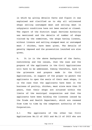 C/WPPIL/133/2021 IA JUDGMENT DATED: 11/04/2023
in which by giving details facts and figure it was
explained and clarified as to why all unlicenced
shops selling unstamped meat and selling meat in
unhygienic conditions have not been sealed or closed.
The report of the District Legal Services Authority
was mentioned and the details of number of shops
visited by the committee, the shops having licence,
without licence and selling stamped meat or unstamped
meat / chicken, have been given. The details of
penalty imposed and the prosecution launched are also
given.
4. It is in the above background of the facts,
controversy and the issues, that the case and the
prayers of the applicants in the Civil Applications
will have to be addressed. Coming therefore, back to
the grievance and prayers made in the Civil
Applications, in support of the prayer to permit the
applicants to open the seals of their meat shops, it
is the case that the applicants have been in the
business of poultry, chicken, meat since more than 35
years, that their shops are situated within the
limits of the municipal corporation and that the
applicants have been holding the licences issued by
the Trade and Health Department, which are renewed
from time to time by the competent authority of the
Corporation.
4.1 The applicants of the other two Civil
Applications No.12 of 2023 and No.13 of 2023 who are
Page 19 of 32
Downloaded on : Tue Apr 11 18:21:13 IST 2023
 