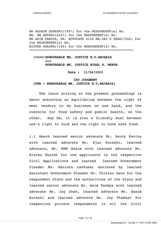 C/WPPIL/133/2021 IA JUDGMENT DATED: 11/04/2023
MR HASHIM QURESHI(1097) for the RESPONDENT(s) No.
MR. KM ANTANI(6547) for the RESPONDENT(s) No.
MR ASIM PANDYA, SR. ADVOCATE with MR.JAY S SHAH(7244) for
the RESPONDENT(s) No.
RIZVAN SHAIKH(7146) for the RESPONDENT(s) No.
==========================================================
CORAM:HONOURABLE MR. JUSTICE N.V.ANJARIA
and
HONOURABLE MR. JUSTICE NIRAL R. MEHTA
Date : 11/04/2023
CAV JUDGMENT
(PER : HONOURABLE MR. JUSTICE N.V.ANJARIA)
The issue arising in the present proceedings is
about achieving an equilibrium between the right of
meat vendors to do business on one hand, and the
concerns for food safety and public health, on the
other. May be, it is also a friendly duel between
one's right to food and the right to have safe food.
1.1 Heard learned senior advocate Mr. Percy Kavina
with learned advocate Mr. Ejaz Kureshi, learned
advocate, Mr. MTM Hakim with learned advocate Mr.
Rizvan Shaikh for the applicants in the respective
Civil Applications and learned learned Government
Pleader Ms. Manisha Lavkumar assisted by learned
Assistant Government Pleader Mr. Chintan Dave for the
respondent State and the authorities of the State and
learned senior advocate Mr. Asim Pandya with learned
advocate Mr. Jay Shah, learned advocate Mr. Hasim
Kureshi and learned advocate Mr. Jay Thakkar for
respective private respondents in all the Civil
Page 2 of 32
Downloaded on : Tue Apr 11 18:21:13 IST 2023
 