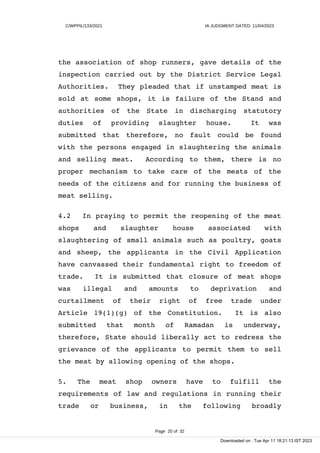 C/WPPIL/133/2021 IA JUDGMENT DATED: 11/04/2023
the association of shop runners, gave details of the
inspection carried out by the District Service Legal
Authorities. They pleaded that if unstamped meat is
sold at some shops, it is failure of the Stand and
authorities of the State in discharging statutory
duties of providing slaughter house. It was
submitted that therefore, no fault could be found
with the persons engaged in slaughtering the animals
and selling meat. According to them, there is no
proper mechanism to take care of the meats of the
needs of the citizens and for running the business of
meat selling.
4.2 In praying to permit the reopening of the meat
shops and slaughter house associated with
slaughtering of small animals such as poultry, goats
and sheep, the applicants in the Civil Application
have canvassed their fundamental right to freedom of
trade. It is submitted that closure of meat shops
was illegal and amounts to deprivation and
curtailment of their right of free trade under
Article 19(1)(g) of the Constitution. It is also
submitted that month of Ramadan is underway,
therefore, State should liberally act to redress the
grievance of the applicants to permit them to sell
the meat by allowing opening of the shops.
5. The meat shop owners have to fulfill the
requirements of law and regulations in running their
trade or business, in the following broadly
Page 20 of 32
Downloaded on : Tue Apr 11 18:21:13 IST 2023
 