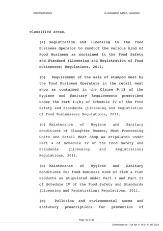 C/WPPIL/133/2021 IA JUDGMENT DATED: 11/04/2023
classified areas,
(a) Registration and licensing to the Food
Business Operator to conduct the various kind of
Food Business as contained in the Food Safety
and Standard (Licensing and Registration of Food
Businesses) Regulations, 2011.
(b) Requirement of the sale of stamped meat by
the Food Business Operators in the retail meat
shop as contained in the Clause 9.13 of the
Hygiene and Sanitary Requirements prescribed
under the Part 4-(b) of Schedule IV of the Food
Safety and Standards (Licensing and Registration
of Food Businesses) Regulations, 2011.
(c) Maintenance of Hygiene and Sanitary
conditions of Slaughter Houses, Meat Processing
Units and Retail Meat Shop as stipulated under
Part 4 of Schedule IV of the Food Safety and
Standards (Licensing and Registration)
Regulations, 2011.
(d) Maintenance of Hygiene and Sanitary
conditions for food business kind of Fish & Fish
Products as stipulated under Part I and Part II
of Schedule IV of the Food Safety and Standards
(Licensing and Registration) Regulations, 2011.
(e) Pollution and environmental norms and
statutory prescriptions for prevention of
Page 21 of 32
Downloaded on : Tue Apr 11 18:21:13 IST 2023
 