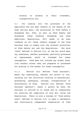 C/WPPIL/133/2021 IA JUDGMENT DATED: 11/04/2023
cruelty to animals in their treatment,
transportation etc.
5.1 For looking into the grievance of the
applicants who are meat vendors or the owners of the
shop selling meat, the provisions of Food Safety &
Standards Act, 2006, as well as Food Safety and
Standards (Food Products Standards and Food
Additives) Regulations, 2011 needs to be seen
inasmuch as all these vendors engaged in the food
business have to comply with the relevant provisions
of Food Safety Act and the Regulations. The word
"Food" defined in Section 2(j) of the Act would mean
any substance, whether processed, partially processed
or unprocessed, which is intended for human
consumption. Food does not include any animal feed,
live animals unless they are prepared or processed
for placing in the market for human consumption.
5.1.1 Section 2(n) defines "food business",
means any undertaking, whether for profit or not,
carrying out the activities relating to manufacture,
processing, packaging, storage, transportation or
distribution of food. Section 2(o) defines "food
business operator", means a person by whom the
business is carried on or owned and is responsible
for ensuring the compliance of this Act, Rules and
Regulations. There is also a concept of "food safety
audit" defined in section 2(r) to mean a systematic
and functionally independent examination of food
Page 22 of 32
Downloaded on : Tue Apr 11 18:21:13 IST 2023
 