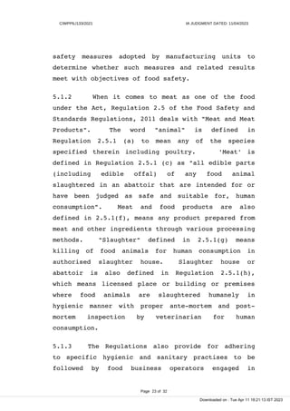 C/WPPIL/133/2021 IA JUDGMENT DATED: 11/04/2023
safety measures adopted by manufacturing units to
determine whether such measures and related results
meet with objectives of food safety.
5.1.2 When it comes to meat as one of the food
under the Act, Regulation 2.5 of the Food Safety and
Standards Regulations, 2011 deals with "Meat and Meat
Products". The word "animal" is defined in
Regulation 2.5.1 (a) to mean any of the species
specified therein including poultry. 'Meat' is
defined in Regulation 2.5.1 (c) as "all edible parts
(including edible offal) of any food animal
slaughtered in an abattoir that are intended for or
have been judged as safe and suitable for, human
consumption". Meat and food products are also
defined in 2.5.1(f), means any product prepared from
meat and other ingredients through various processing
methods. "Slaughter" defined in 2.5.1(g) means
killing of food animals for human consumption in
authorised slaughter house. Slaughter house or
abattoir is also defined in Regulation 2.5.1(h),
which means licensed place or building or premises
where food animals are slaughtered humanely in
hygienic manner with proper ante-mortem and post-
mortem inspection by veterinarian for human
consumption.
5.1.3 The Regulations also provide for adhering
to specific hygienic and sanitary practises to be
followed by food business operators engaged in
Page 23 of 32
Downloaded on : Tue Apr 11 18:21:13 IST 2023
 