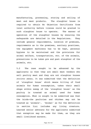C/WPPIL/133/2021 IA JUDGMENT DATED: 11/04/2023
manufacturing, processing, storing and selling of
meat and meat products. The slaughter house is
required to obtain No Objection Certificate from
local authority before license could be granted to
such slaughter house to operate. The manner of
operation of the slaughter houses by ensuring the
safeguards are detailed in the Regulations. They
include general requirements, location of premises,
requirements as to the premises, sanitary practises,
the equipment machinery has to be kept, personal
hygiene to be maintained and the provisions for
animal welfare, transportation, etc. of the animals,
precautions to be taken pre and post slaughter of the
animals, etc.
5.2 The case sought to be advanced by the
applicants is that they are small meat vendors who
sell poultry meat and they are not slaughter houses
stricto sensu. It was submitted that the definition
of 'slaughter house' which means killing of food
animals for human consumption, takes their small
shops within sweep of the 'slaughter house' as the
poultry is treated as animal used for human
consumption. What is sought to be submitted was that
the birds-the poultries and chicken may not be
treated as 'animals'. 'Animal' as for the definition
in section 2(a) includes any living creature.
Learned senior advocate for the applicants submitted
that exception may be made for them, as they are
small livelihood earners.
Page 24 of 32
Downloaded on : Tue Apr 11 18:21:13 IST 2023
 