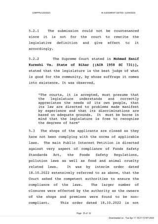 C/WPPIL/133/2021 IA JUDGMENT DATED: 11/04/2023
5.2.1 The submission could not be countenanced
since it is not for the court to rewrite the
legislative definition and give effect to it
accordingly.
5.2.2 The Supreme Court stated in Mohmad Hanif
Kureshi Vs. State of Bihar [(AIR 1958 SC 731)],
stated that the legislature is the best judge of what
is good for the community, by whose suffrage it comes
into existence. It was observed,
“The courts, it is accepted, must presume that
the legislature understands and correctly
appreciates the needs of its own people, that
its law are directed to problems made manifest
by experience and that its discriminations are
based on adequate grounds. It must be borne in
mind that the legislature is free to recognise
the degrees of harm”
5.3 The shops of the applicants are closed as they
have not been complying with the norms of applicable
laws. The main Public Interest Petition is directed
against very aspect of compliance of Foods Safety
Standards Act, the Foods Safety Regulations,
pollution laws as well as food and animal cruelty
related laws. It was by interim order dated
18.10.2022 extensively referred to as above, that the
Court asked the competent authorities to ensure the
compliance of the laws. The larger number of
closures were effected by the authority as the owners
of the shops and premises were found to be non-
compliant. This order dated 18.10.2022 is not
Page 25 of 32
Downloaded on : Tue Apr 11 18:21:13 IST 2023
 