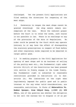 C/WPPIL/133/2021 IA JUDGMENT DATED: 11/04/2023
challenged. Yet the present Civil Applications are
filed seeking the directions for reopening of the
meat shops.
5.4 Permission to reopen the meat shops cannot be
granted eventhough the shop owners remain non-
compliant of the laws. While the indirect prayer
before the Court is to relax the norms, such course
is not possible in law. There is no challenge to any
of the provisions of the Acts or Regulations. No
order could be passed by the Court which may operate
contrary to or may have the effect of disregarding
the statutory prescriptions in respect of Food Safety
and other regulatory norms required to be observed in
larger public good.
5.5 In seeking prayers in the Civil Application for
opening of meat shops and to do business of selling
of the poultry meat etc., the fundamental right under
Article 19(1)(f) of the Constitution has been pressed
into service to freely engage in the trade freely.
Any fundamental right is subjected to reasonable
restrictions provided in Sub-article (2) to Sub-
article (6). The limitations on the right when
legitimately imposed for public good and in public
interest or for any other valid considerations, are
reasonable restrictions. In State of Maharashtra Vs.
Mumbai Upnagar, Gram Udhyod Sang, [(1969 (2) SCR
392)], one of the question was whether the obligation
to not sell the carcass but to dispose it of as per
Page 26 of 32
Downloaded on : Tue Apr 11 18:21:13 IST 2023
 