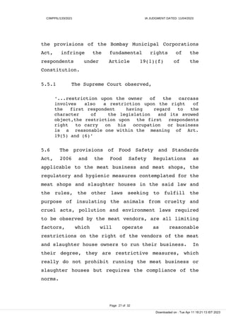 C/WPPIL/133/2021 IA JUDGMENT DATED: 11/04/2023
the provisions of the Bombay Municipal Corporations
Act, infringe the fundamental rights of the
respondents under Article 19(1)(f) of the
Constitution.
5.5.1 The Supreme Court observed,
‘...restriction upon the owner of the carcass
involves also a restriction upon the right of
the first respondent having regard to the
character of the legislation and its avowed
object,the restriction upon the first respondents
right to carry on his occupation or business
is a reasonable one within the meaning of Art.
19(5) and (6)’
5.6 The provisions of Food Safety and Standards
Act, 2006 and the Food Safety Regulations as
applicable to the meat business and meat shops, the
regulatory and hygienic measures contemplated for the
meat shops and slaughter houses in the said law and
the rules, the other laws seeking to fulfill the
purpose of insulating the animals from cruelty and
cruel acts, pollution and environment laws required
to be observed by the meat vendors, are all limiting
factors, which will operate as reasonable
restrictions on the right of the vendors of the meat
and slaughter house owners to run their business. In
their degree, they are restrictive measures, which
really do not prohibit running the meat business or
slaughter houses but requires the compliance of the
norms.
Page 27 of 32
Downloaded on : Tue Apr 11 18:21:13 IST 2023
 