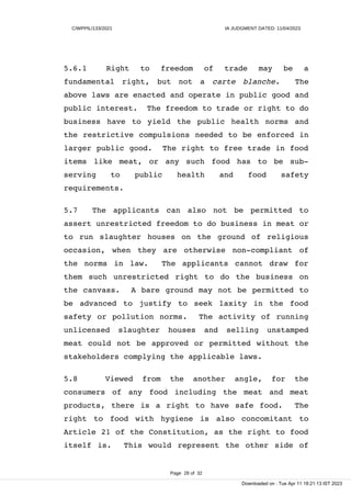 C/WPPIL/133/2021 IA JUDGMENT DATED: 11/04/2023
5.6.1 Right to freedom of trade may be a
fundamental right, but not a carte blanche. The
above laws are enacted and operate in public good and
public interest. The freedom to trade or right to do
business have to yield the public health norms and
the restrictive compulsions needed to be enforced in
larger public good. The right to free trade in food
items like meat, or any such food has to be sub-
serving to public health and food safety
requirements.
5.7 The applicants can also not be permitted to
assert unrestricted freedom to do business in meat or
to run slaughter houses on the ground of religious
occasion, when they are otherwise non-compliant of
the norms in law. The applicants cannot draw for
them such unrestricted right to do the business on
the canvass. A bare ground may not be permitted to
be advanced to justify to seek laxity in the food
safety or pollution norms. The activity of running
unlicensed slaughter houses and selling unstamped
meat could not be approved or permitted without the
stakeholders complying the applicable laws.
5.8 Viewed from the another angle, for the
consumers of any food including the meat and meat
products, there is a right to have safe food. The
right to food with hygiene is also concomitant to
Article 21 of the Constitution, as the right to food
itself is. This would represent the other side of
Page 28 of 32
Downloaded on : Tue Apr 11 18:21:13 IST 2023
 