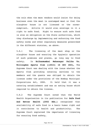 C/WPPIL/133/2021 IA JUDGMENT DATED: 11/04/2023
the coin when the meat vendors would insist for doing
business even the meat is unstamped meat or that the
slaughter house is not licensed or the norms-
compliant. Article 21 would also envelope in it a
right to safe food. Right to ensure such safe food
is also an obligation on the State authorities, which
they discharge by implementing and enforcing the food
safety norms and other regulatory measures prescribed
in the different statutes, as above.
5.8.1 The licensing of the meat shop or the
slaughter house and ensuring the hygienic operation
of such premises and places, go long way to food
safety. In Brihanmumbai Mahanagar Palika Vs.
Willingdon Sports Club [(2013) 16 SCC 260], The
Supreme Court was dealing with the issue whether the
Sports Club providing catering services to the
members and the guests was obliged to obtain the
license under the provisions of the Bombay Municipal
Corporations Act, 1888. It held that it was a
catering establishment and was an eating house which
required to obtain the license.
5.8.2 The Supreme Court noted that the World
Health Organisation in its publication for Safe Food
And Better Health (2002 Edn.) recognised that
availability of safe food is a basic human right and
it contributes to health and productivity. The
Supreme Court explained the importance of licencing
for ensuring food safety,
Page 29 of 32
Downloaded on : Tue Apr 11 18:21:13 IST 2023
 