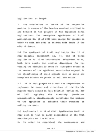 C/WPPIL/133/2021 IA JUDGMENT DATED: 11/04/2023
Applications, at length.
2. The submissions on behalf of the respective
parties in course of the hearing remained confined to
and focused on the prayers in the captioned Civil
Applications. The twenty-one applicants of Civil
Application No. 10 of 2023 have prayed for passing an
order to open the seal of chicken meat shops in the
city of Surat.
2.1 The applicant of Civil Application No. 12 of
2023-original respondent no. 44, and of Civil
Application No. 13 of 2023-original respondent no.43,
both have sought for similar directions for re-
opening the premises or shops or slaughter houses of
the members of the applicant association engaged in
the slaughtering of small animals such as goats and
sheep and further to permit to sell the mutton.
2.2 It is next prayed to direct the respondents to
implement he order and directions of the Hon'ble
Supreme Court issued in Writ Petition (Civil) No. 309
of 2003 applying the statutory provisions
pragmatically, simultaneously permitting the members
of the applicant to continue their business of
selling the meat.
2.3 Applicants 1 to 12 of Civil Application No.11 of
2023 seek to join as party respondents in the Writ
Petition(PIL) No. 133 of 2021.
3. In order to comprehend the controversy and
Page 3 of 32
Downloaded on : Tue Apr 11 18:21:13 IST 2023
 
