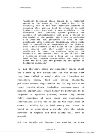 C/WPPIL/133/2021 IA JUDGMENT DATED: 11/04/2023
“Although licensing alone cannot be a foolproof
mechanism for ensuring food safety but it is
certainly one of the most effective methods of
ensuring that quality food is prepared in most
hygienic conditions and is made available to the
consumers. The licensing system prevents the
opening of establishments that pose a threat to
the health of the people. The licensing mechanism
also provides for penalties in case of non-
compliance with licensing conditions, which could
lead to cancelling or suspension of the licence.
Such a fear created in the minds of the licensees
also ensures that they comply with licensing
conditions in order to continue enjoying the
benefits of the licence. Thus, it can be said that
a licensing system goes a long way in ensuring
food safety thereby guaranteeing the supply of
fresh and safe food and preventing the spread of
foodborne diseases.”
6. All the meat shops and slaughter houses which
are closed by the authorities for the reason that
they have failed to comply with the licencing and
regulatory norms, food and safety standards,
pollution control requirements and for any such other
legal considerations including non-observance of
hygiene imperatives, could hardly be permitted to be
reopened on spacious grounds, unless they become
fully compliant of such norms and regulations.
Intervention is not called for by the court when it
comes to abiding by the food safety etc. norms. It
would be an overriding principle that the public
concerns of hygiene and food safety will have to
prevail.
6.1 The details and figures furnished by the State
Page 30 of 32
Downloaded on : Tue Apr 11 18:21:13 IST 2023
 
