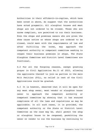 C/WPPIL/133/2021 IA JUDGMENT DATED: 11/04/2023
Authorities in their affidavit-in-replies, which have
been noted in above, do suggest that the authorities
have acted pragmatic. All slaughter houses and meat
shops are not ordered to be closed. Those who are
norms compliant, are permitted to run their business.
Even the shops and premises owners who are given the
show cause notice or whose shops are ordered to be
closed, could meet with the requirements of law and
after fulfilling the norms, may approach the
competent authority or competent committee seeking to
reopen their business premises or shops. The State
Slaughter Committee and District Level Committees are
functional.
6.2 For all the forgoing reasons, except granting
prayer in Civil Application No.11 of 2023, allowing
the applicants thereof to join as parties in the main
Writ Petition (PIL), no relief in rest of the Civil
Applications could be granted.
6.3 It is however, observed that it will be open for
any meat shop owner, meat vendor or slaughter house
owner to approach the competent authority or
competent committee by showing that it has ensured
compliance of all the laws and regulations as may be
applicable. In all such cases, it is provided, the
competent authority or the State or District Level
Committee as the case may be, shall permit the shop
or slaughter house to be reopened, permitting the
owner or vendor to run the business by continuing to
Page 31 of 32
Downloaded on : Tue Apr 11 18:21:13 IST 2023
 