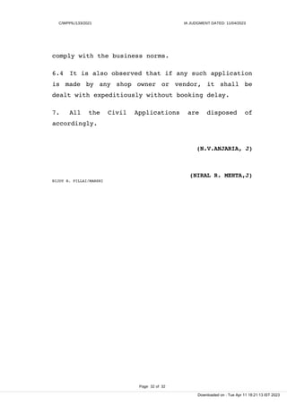 C/WPPIL/133/2021 IA JUDGMENT DATED: 11/04/2023
comply with the business norms.
6.4 It is also observed that if any such application
is made by any shop owner or vendor, it shall be
dealt with expeditiously without booking delay.
7. All the Civil Applications are disposed of
accordingly.
(N.V.ANJARIA, J)
(NIRAL R. MEHTA,J)
BIJOY B. PILLAI/MANSHI
Page 32 of 32
Downloaded on : Tue Apr 11 18:21:13 IST 2023
 