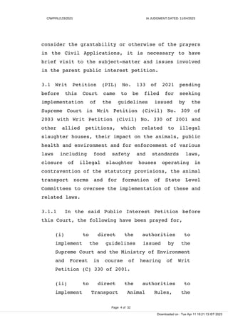 C/WPPIL/133/2021 IA JUDGMENT DATED: 11/04/2023
consider the grantability or otherwise of the prayers
in the Civil Applications, it is necessary to have
brief visit to the subject-matter and issues involved
in the parent public interest petition.
3.1 Writ Petition (PIL) No. 133 of 2021 pending
before this Court came to be filed for seeking
implementation of the guidelines issued by the
Supreme Court in Writ Petition (Civil) No. 309 of
2003 with Writ Petition (Civil) No. 330 of 2001 and
other allied petitions, which related to illegal
slaughter houses, their impact on the animals, public
health and environment and for enforcement of various
laws including food safety and standards laws,
closure of illegal slaughter houses operating in
contravention of the statutory provisions, the animal
transport norms and for formation of State Level
Committees to oversee the implementation of these and
related laws.
3.1.1 In the said Public Interest Petition before
this Court, the following have been prayed for,
(i) to direct the authorities to
implement the guidelines issued by the
Supreme Court and the Ministry of Environment
and Forest in course of hearing of Writ
Petition (C) 330 of 2001.
(ii) to direct the authorities to
implement Transport Animal Rules, the
Page 4 of 32
Downloaded on : Tue Apr 11 18:21:13 IST 2023
 