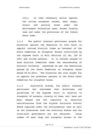 C/WPPIL/133/2021 IA JUDGMENT DATED: 11/04/2023
(vii) to take necessary action against
the erring slaughter houses, meat shops,
hotels and poultry farms under the
Environment Protection Laws, Animal Cruelty
Laws and under the provisions of the Indian
Penal Code.
3.1.2 The public interest petitioner prayed for
direction against the Registrar of this Court to
appoint retired District Judge as convener of the
State Committee on Slaughter Houses constituted by
the Supreme Court in Writ Petition (C) No. 330 of
2001 and allied matters. It is further prayed to
form District Committee under the chairmanship of
District Collector concerned as per the Resolution
passed by the State Committee on slaughter house
dated 06.01.2014. The Direction was also sought for
to appoint two prominent persons in the State Level
Committee for slaughter house.
3.1.3 Succinctly stated, the public interest
petitioner has contended that directions and
guidelines of the Supreme Court in relation to
slaughter of animals, cruelty to them, etc. have not
been obeyed and the requisite no objection
certifications from the Gujarat Pollution Control
Board required under the environmental laws as well
as the clearances from the statutory bodies and the
local-self governments are not obtained. Large
number of meat shop and slaughter houses in the
Page 6 of 32
Downloaded on : Tue Apr 11 18:21:13 IST 2023
 