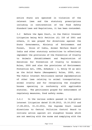 C/WPPIL/133/2021 IA JUDGMENT DATED: 11/04/2023
entire State are operated in violation of the
relevant laws and the statutory prescriptions
including in contravention of the Food Safety
Standard Laws and Regulations, it has been contended.
3.2 Before the Apex Court, in the Public Interest
Litigation being Writ Petition (C) 330 of 2001 and
others, it was prayed for directions against the
State Governments, Ministry of Environment and
Forest, Union of India, Animal Welfare Board of
India and other statutory authorities to effectively
implement the provisions of the Prevention of Cruelty
to Animals (Establishment and Registration of
Societies for Prevention of Cruelty to Animals)
Rules, 2000 and also the provisions of Environment
Protection Act, 1986, Schedule - I, Entry 50 as well
as the Solid Waste (Management) Rules, 2000, etc.
The Public Interest Petitioners wanted implementation
of other laws relating to animal transportation,
animal cruelty and for recognising the slaughter
houses operating in conformity with applicable
statutes. The petitioners prayed for enforcement of
regulatory measures, food safety norms.
3.2.1 In the various orders passed in the public
interest litigation dated 23.08.2012, 10.10.2012 and
17.08.2013, 01.10.2014, the Supreme Court issued
directions to Central Pollution Control Board to
initiate action against all slaughter houses which
are not meeting with the norms and complying with the
Page 7 of 32
Downloaded on : Tue Apr 11 18:21:13 IST 2023
 