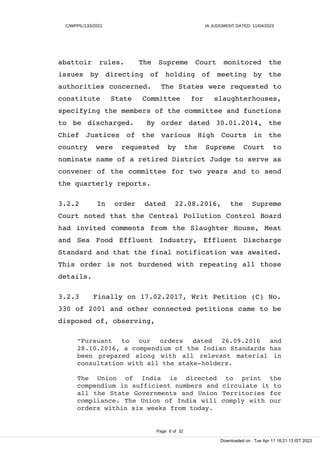 C/WPPIL/133/2021 IA JUDGMENT DATED: 11/04/2023
abattoir rules. The Supreme Court monitored the
issues by directing of holding of meeting by the
authorities concerned. The States were requested to
constitute State Committee for slaughterhouses,
specifying the members of the committee and functions
to be discharged. By order dated 30.01.2014, the
Chief Justices of the various High Courts in the
country were requested by the Supreme Court to
nominate name of a retired District Judge to serve as
convener of the committee for two years and to send
the quarterly reports.
3.2.2 In order dated 22.08.2016, the Supreme
Court noted that the Central Pollution Control Board
had invited comments from the Slaughter House, Meat
and Sea Food Effluent Industry, Effluent Discharge
Standard and that the final notification was awaited.
This order is not burdened with repeating all those
details.
3.2.3 Finally on 17.02.2017, Writ Petition (C) No.
330 of 2001 and other connected petitions came to be
disposed of, observing,
"Pursuant to our orders dated 26.09.2016 and
28.10.2016, a compendium of the Indian Standards has
been prepared along with all relevant material in
consultation with all the stake-holders.
The Union of India is directed to print the
compendium in sufficient numbers and circulate it to
all the State Governments and Union Territories for
compliance. The Union of India will comply with our
orders within six weeks from today.
Page 8 of 32
Downloaded on : Tue Apr 11 18:21:13 IST 2023
 