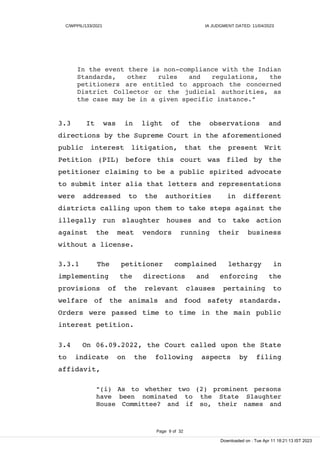 C/WPPIL/133/2021 IA JUDGMENT DATED: 11/04/2023
In the event there is non-compliance with the Indian
Standards, other rules and regulations, the
petitioners are entitled to approach the concerned
District Collector or the judicial authorities, as
the case may be in a given specific instance."
3.3 It was in light of the observations and
directions by the Supreme Court in the aforementioned
public interest litigation, that the present Writ
Petition (PIL) before this court was filed by the
petitioner claiming to be a public spirited advocate
to submit inter alia that letters and representations
were addressed to the authorities in different
districts calling upon them to take steps against the
illegally run slaughter houses and to take action
against the meat vendors running their business
without a license.
3.3.1 The petitioner complained lethargy in
implementing the directions and enforcing the
provisions of the relevant clauses pertaining to
welfare of the animals and food safety standards.
Orders were passed time to time in the main public
interest petition.
3.4 On 06.09.2022, the Court called upon the State
to indicate on the following aspects by filing
affidavit,
"(i) As to whether two (2) prominent persons
have been nominated to the State Slaughter
House Committee? and if so, their names and
Page 9 of 32
Downloaded on : Tue Apr 11 18:21:13 IST 2023
 