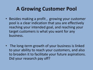 A Growing Customer Pool
• Besides making a profit , growing your customer
  pool is a clear indication that you are effectively
  reaching your intended goal, and reaching your
  target customers is what you want for any
  business.

• The long-term growth of your business is linked
  to your ability to reach your customers, and also
  to broaden it to facilitate your future aspirations.
  Did your research pay off?
 