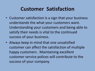 Customer Satisfaction
• Customer satisfaction is a sign that your business
  understands the what your customers want.
  Understanding your customers and being able to
  satisfy their needs is vital to the continued
  success of your business.
• Always keep in mind that one unsatisfied
  customer can affect the satisfaction of multiple
  happy customers . Maintaining excellent
  customer service polices will contribute to the
  success of your company.
 