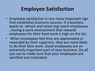 Employee Satisfaction
• Employee satisfaction is one more important sign
  that establishes business success. If a business
  wants to attract and retain top-notch employees
  , having a work environment that rewards
  employees for their hard work is high on the list.
• When employees feel they are appreciated or
  rewarded by their superiors, they are more likely
  to do their best work. Good employees are an
  extremely important part of your business. Do all
  you can to make sure that your employees are
  satisfied and motivated.
 