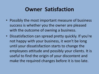 Owner Satisfaction
• Possibly the most important measure of business
  success is whether you the owner are pleased
  with the outcome of owning a business.
• Dissatisfaction can spread pretty quickly. If you're
  not happy with your business, it won't be long
  until your dissatisfaction starts to change the
  employees attitude and possibly your clients. It is
  useful to find the origin of your discontent and
  make the required changes before it is too late.
 