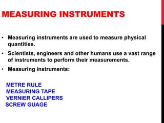 MEASURING INSTRUMENTS
• Measuring instruments are used to measure physical
quantities.
• Scientists, engineers and other humans use a vast range
of instruments to perform their measurements.
• Measuring instruments:
METRE RULE
MEASURING TAPE
VERNIER CALLIPERS
SCREW GUAGE
 